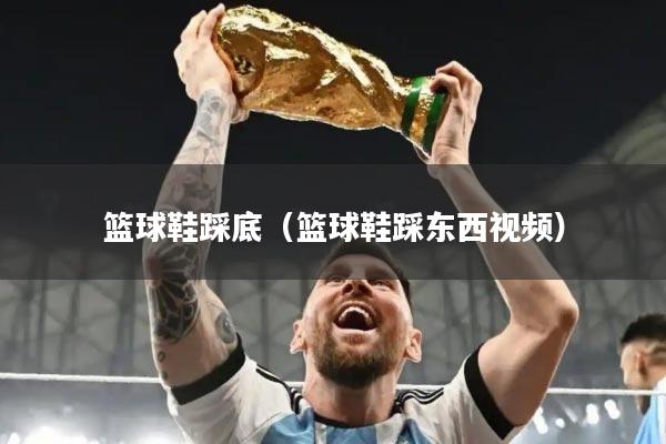 篮球鞋踩底（篮球鞋踩东西视频）