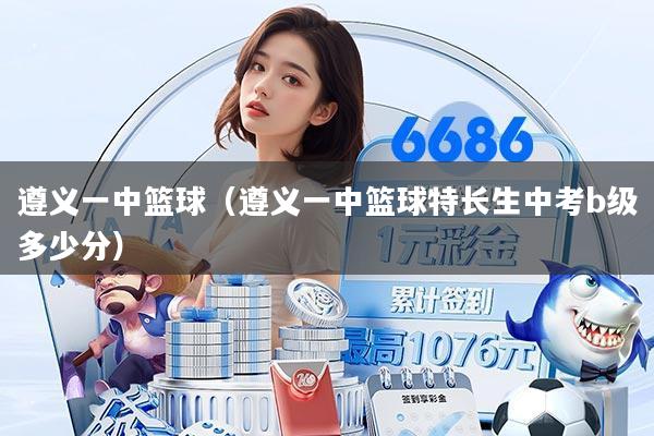 遵义一中篮球（遵义一中篮球特长生中考b级多少分）