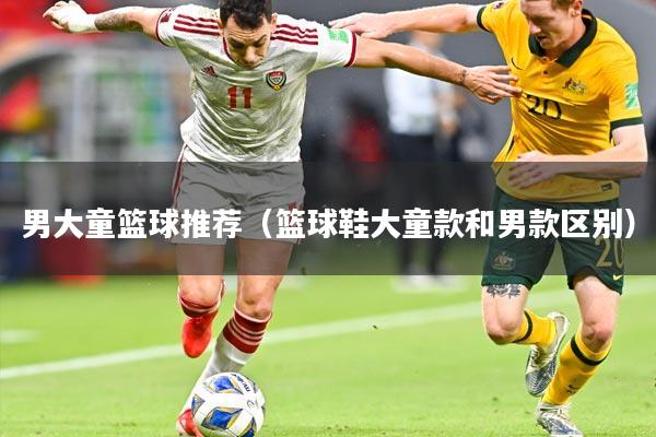 男大童篮球推荐（篮球鞋大童款和男款区别）