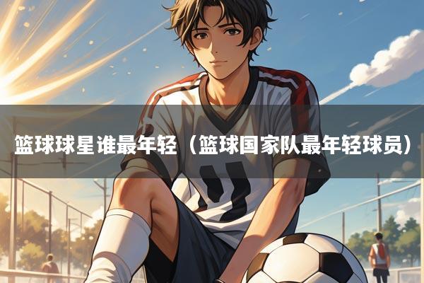 篮球球星谁最年轻（篮球国家队最年轻球员）