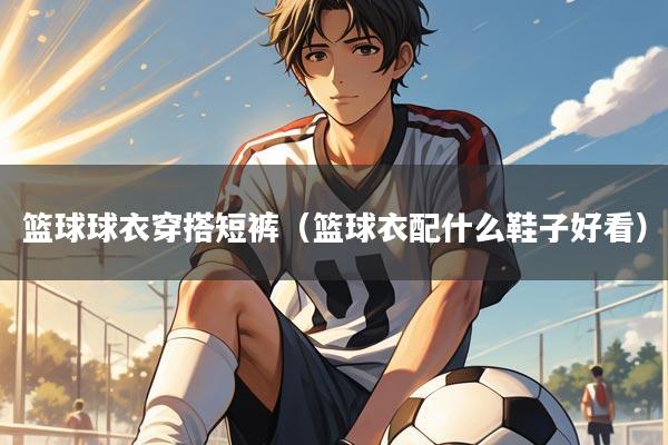 篮球球衣穿搭短裤（篮球衣配什么鞋子好看）