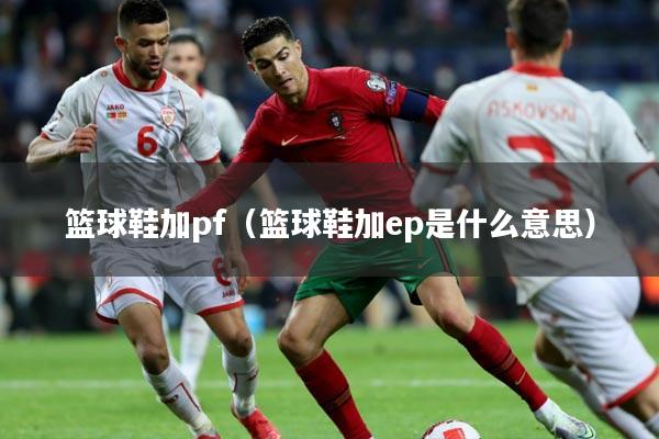 篮球鞋加pf（篮球鞋加ep是什么意思）