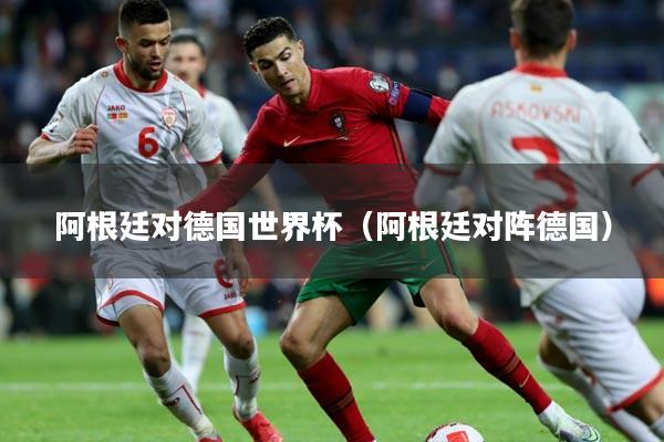 阿根廷对德国世界杯（阿根廷对阵德国）