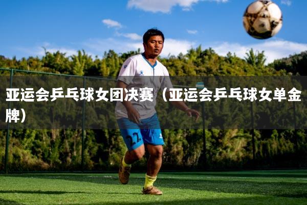 亚运会乒乓球女团决赛（亚运会乒乓球女单金牌）